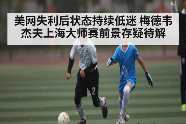 美网失利后状态持续低迷 梅德韦杰夫上海大师赛前景存疑待解