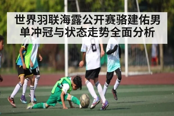 世界羽联海露公开赛骆建佑男单冲冠与状态走势全面分析
