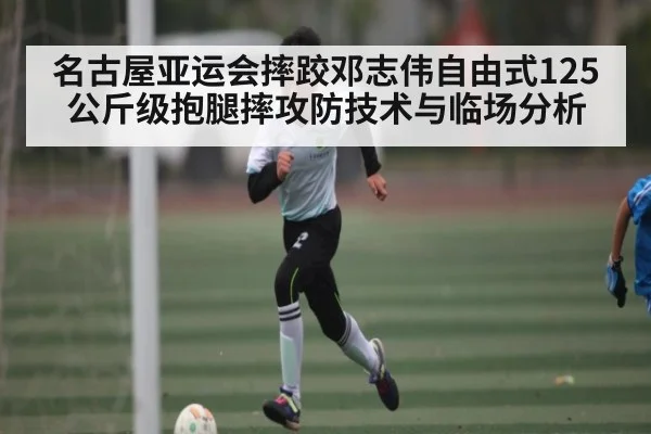 名古屋亚运会摔跤邓志伟自由式125公斤级抱腿摔攻防技术与临场分析
