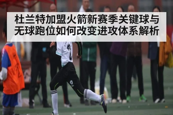 杜兰特加盟火箭新赛季关键球与无球跑位如何改变进攻体系解析